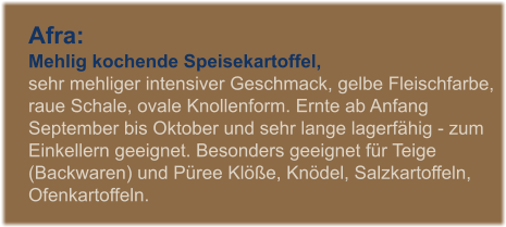Afra: Mehlig kochende Speisekartoffel,  sehr mehliger intensiver Geschmack, gelbe Fleischfarbe, raue Schale, ovale Knollenform. Ernte ab Anfang September bis Oktober und sehr lange lagerfhig - zum Einkellern geeignet. Besonders geeignet fr Teige (Backwaren) und Pree Kle, Kndel, Salzkartoffeln, Ofenkartoffeln.