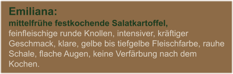 Emiliana:  mittelfrhe festkochende Salatkartoffel, feinfleischige runde Knollen, intensiver, krftiger Geschmack, klare, gelbe bis tiefgelbe Fleischfarbe, rauhe Schale, flache Augen, keine Verfrbung nach dem Kochen.