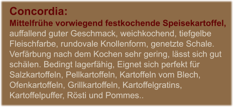 Concordia:  Mittelfrhe vorwiegend festkochende Speisekartoffel, auffallend guter Geschmack, weichkochend, tiefgelbe Fleischfarbe, rundovale Knollenform, genetzte Schale. Verfrbung nach dem Kochen sehr gering, lsst sich gut schlen. Bedingt lagerfhig, Eignet sich perfekt fr Salzkartoffeln, Pellkartoffeln, Kartoffeln vom Blech, Ofenkartoffeln, Grillkartoffeln, Kartoffelgratins, Kartoffelpuffer, Rsti und Pommes..