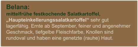 Belana:  mittelfrhe festkochende Salatkartoffel,  Haupteinkellerungssalatkartoffel sehr gut lagerfhig. Ernte ab September, feiner und angenehmer Geschmack, tiefgelbe Fleischfarbe, Knollen sind rundoval und haben eine genetzte (rauhe) Haut.