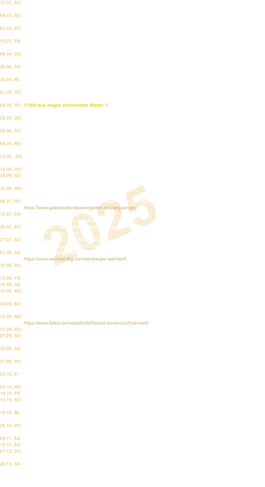 2025 12.01. SO  09.02. SO  02.03. SO  15.03. SA  06.04. SO  26.04. SA  30.04. Mi  01.05. DO  04.05. SO  29.05. DO  08.06. SO  09.06. MO  15.06.  SO  19.06. DO 29.06. SO  30.06. MO  06.07. SO  12.07. SA  20.07. SO  27.07. SO  02.08. SA  10.08. SO  15.08. FR 16.08. SA 18.08. MO  24.08. SO  25.08. MO  31.08. SO 07.09. SO  20.09. SA  21.09. SO  03.10. Fr  05.10. SO 10.10. FR 12.10. SO  15.10. MI  26.10. SO  08.11. SA 15.11. SA 07.12. SO  20.12. SA Besenwirtschaft Rienth 70734 Fellbach im Hasentanz  Uhrzeit: 15.oo � ca. 19.oo Akkordeon pur  Weinhof Illig 71229 Leonberg-Eltingen  Pferdemarkt-Sonntag Illig`s Kelter 15.00 Besenwirtschaft Rienth 70734 Fellbach im Hasentanz Uhrzeit: 15.oo � ca. 19.oo   Akkordeon pur Fr�hlingsfest im Kurhaus Linde 75378 Bad Liebenzell Baumstr. 21 ca.19.oo Uhr Res.: 07052/408508 Fr�hlingsfest Gewerbepark 70794 Plattenhardt  Festzelt bei Gartencenter + Landmaschinen H�rz ab ca. 11.30 Uhr  DGHI Filderstadt 70794 Bernhausen Mai-Hocketse In der Fu�g�ngerzone 15.30 � ca. 18.30 Festende 20.00 FFW 75378 Bad-Liebenz./Monakam  Maifest Gemeindehalle 19.00 - ca. 23.00 Maifest Kochenm�hle 70771 Leinf.-Echt. Kochenm�hle 1  nur beschr�nkte Zufahrt �ber Stetten! Ab 11.00 Uhr nur bei sch�nem Wetter !! f�llt aus wegen schlechtem Wetter !! Grimmler-Alm 70839 Gerlingen  im Bonholz Er�ffnung ca. 12.00 Biergarten Weinbau Rauscher 70329 Stgt.-Obert�rkheim Im M�der 8  Vatertagshocketse  ca. 12.oo Uhr Pfingsten Weinhof Zaiss 70327 Stgt.-Untert�rkheim  W�rttembergstra�e 48 ab 13.oo FFW 71292 Friolzheim Pfingstmontag  Pfingstmarkt Feuerwehrhaus ca. 11.30 Intern. Stra�enfest 71063 Sindelfingen Wettbachplatz  Wei�wurstfr�hschoppen 11.00-15.00 Grimmler-Alm 70839 Gerlingen im Bonholz ca. 12.00 Uhr Biergarten Obst-Garten u. Weinbauverein 71229 Leonberg-Eltingen Sommerfest Eltinger Kirchplatz ab ca. 15.oo Heimatv. Fleckenfest 70435 Zuffenhausen  Seniorenmittag bei Zehntscheuer 14.oo-17.oo Gastst�tte Fasanengarten 70499 Stgt.-Weil im Dorf  Biergarten ab ca. 11.30 Uhr https://www.gaststaette-fasanengarten.de/joerg-langer/ FFW 72213 Altensteigdorf Dorffest  Feuerwehrhocketse beim Feuerwehrhaus ca. 20.oo Uhr Weingut Geiger 71642 Ludwigsburg.- Poppenweiler  Holzweg 80  Hoffest ab ca. 14.3o Landesbauernverband  72250 FDS-Baiersbronn  Wei�wurstfr�hschoppen auf der Landesgartenschau 11.00 � 14.00 Uhr Weinhof Illig 71229-Leonberg-Eltingen Weindorf Hindenburgstr. ab ca. 18.00 https://www.weinhof-illig.com/leonberger-weindorf/ Gasthof R�ssle 72589 Westerheim  Hofhock Fr�hschoppen ab 11.oo - 14.oo und ab ca. 17.oo - 20.oo Weinhof Illig 71229-Leonberg-Eltingen Weindorf Hindenburgstr. ab ca. 18.00 Kleintierz�chter 70794 Plattenhardt Hofwiesenstr. Sommerfest ca. 18.oo Uhr Waldfest Rohrer Waldhexen 70565 Stuttgart-Rohr Festplatz (Staigstr.) 17.3o � 21.3o HHC 71706 Markgr�ningen Sch�ferlauf  Turmg�ssle 3    im HHC-Scheura-Cafe`ab ca. 19,30 Uhr Holzmarkt 74360 Ilsfeld Bunter Nachmittag 14.oo -17.oo  https://www.ilsfeld.de/website/de/freizeit-tourismus/holzmarkt Strohl�ndle 71229 Leonberg am Engelberg Wei�wurstfr�hschoppen 11.oo-13.oo Uhr Hof Pinadelle (Fam. Vincon) 71277 Rutesh.-Perouse  Bauern & J�ger laden zur Gl�sernen Produktion ca.11.3o FFW 71254 Ditzingen Feuerwehrfest  Feuerwehrhalle M�nchinger Str. 40 ab 19.00 Uhr FFW 75378 Bad Liebenzell Herbstfest Wei�wurstfr�hschoppen Feuerwehrhaus ab ca. 11.3o Weinhof Zaiss 70327 Stuttgart -  Untert�rkheim  W�rttembergstra�e 48 Weinfest ab 13.oo Eisen Wagner Tag d.o.T�re 72250 Freudenstadt Poststr.17 ca. 11.00-16.00 FFW 70815 Korntal Weinfest im rustikalen Feuerwehrhaus 19.00 Uhr Landjugend 70734 Fellbach Fellbacher Herbst  direkt bei der Schwabenlandhalle Tainer Str. 11.oo � ca. 15.oo Hausbrauerei M�nchwasen  75397 Simmozheim Oktoberfest ab 18.oo Uhr Res: 07033/ 809030 Besenwirtschaft Rienth 70734 Fellbach im Hasentanz Uhrzeit: 15.oo � ca. 19.oo Akkordeon pur Feuerwehr 72226 Simmerfeld Gartenstr. 6 Feuerwehrhaus Schlachtpaltte Musik ab 20.oo Uhr Gartenfreunde Burgstetten und Umgebung 71576 Burgstetten- Burgstall Haxenfest  Besenwirtschaft Rienth 70734 Fellbach im Hasentanz Uhrzeit: 15.oo � ca. 19.oo Akkordeon pur Weingut Geiger 71642 Ludwigsburg.- Poppenweiler Holzweg 80   Gl�hweinfest im Hof ab 18.oo Uhr